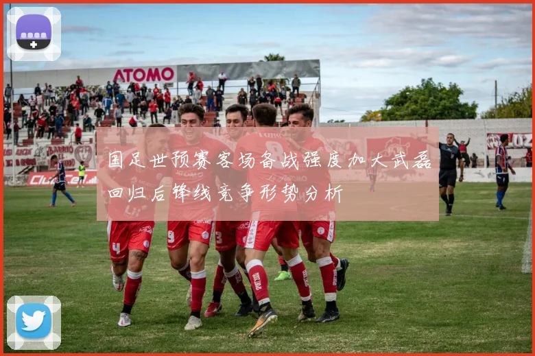 国足世预赛客场备战强度加大武磊回归后锋线竞争形势分析