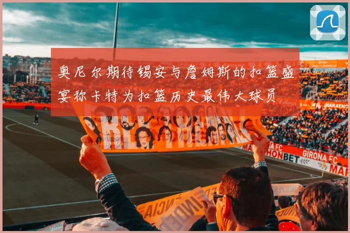 奥尼尔期待锡安与詹姆斯的扣篮盛宴称卡特为扣篮历史最伟大球员