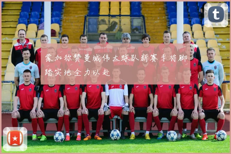 蒙加称赞曼城伟大球队新赛季将脚踏实地全力以赴